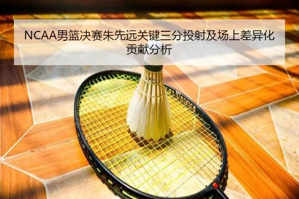NCAA男篮决赛朱先远关键三分投射及场上差异化贡献分析