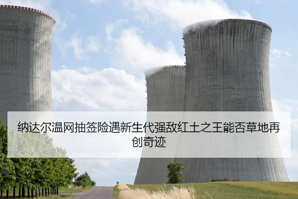 纳达尔温网抽签险遇新生代强敌红土之王能否草地再创奇迹